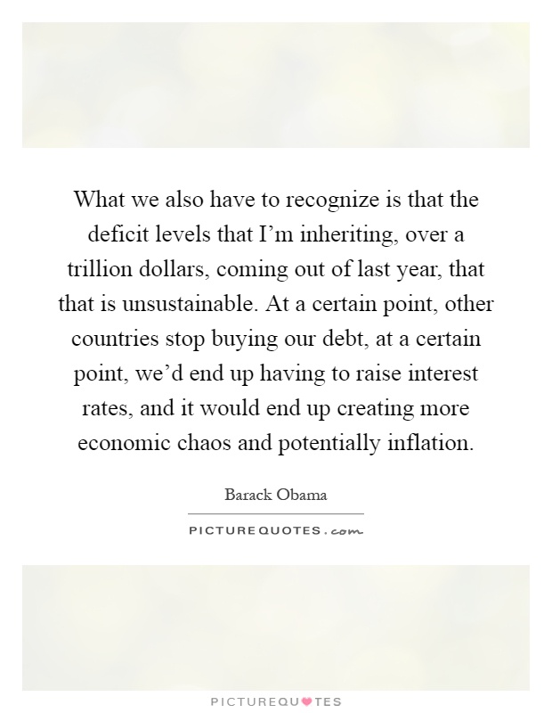 What we also have to recognize is that the deficit levels that I'm inheriting, over a trillion dollars, coming out of last year, that that is unsustainable. At a certain point, other countries stop buying our debt, at a certain point, we'd end up having to raise interest rates, and it would end up creating more economic chaos and potentially inflation Picture Quote #1