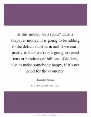 Is this money well spent? This is taxpayer money, it is going to be adding to the deficit short term and if we can’t justify it, then we’re not going to spend tens or hundreds of billions of dollars, just to make somebody happy, if it’s not good for the economy Picture Quote #1