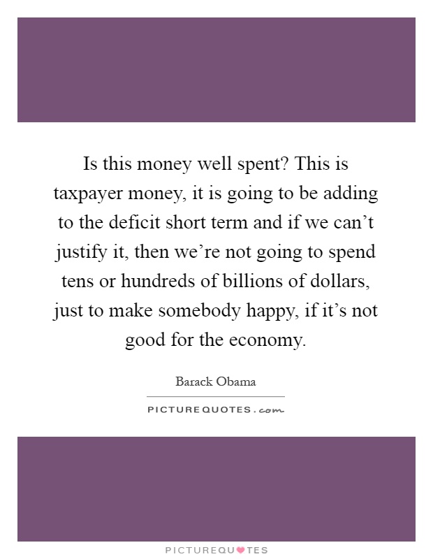Is this money well spent? This is taxpayer money, it is going to be adding to the deficit short term and if we can't justify it, then we're not going to spend tens or hundreds of billions of dollars, just to make somebody happy, if it's not good for the economy Picture Quote #1