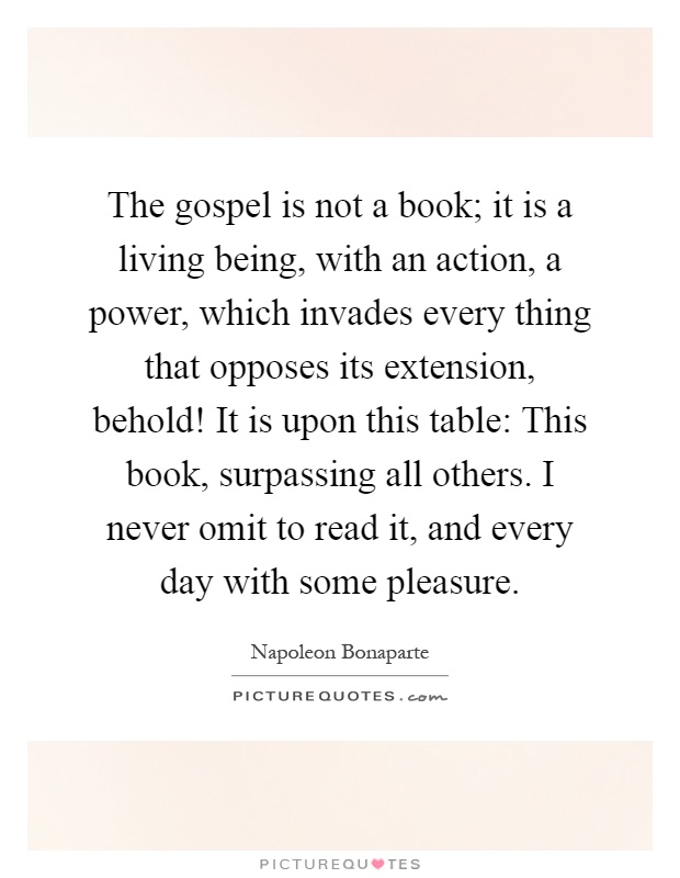 The gospel is not a book; it is a living being, with an action, a power, which invades every thing that opposes its extension, behold! It is upon this table: This book, surpassing all others. I never omit to read it, and every day with some pleasure Picture Quote #1