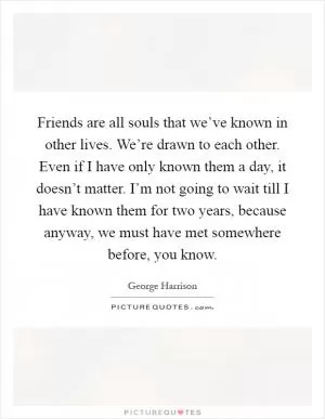 Friends are all souls that we’ve known in other lives. We’re drawn to each other. Even if I have only known them a day, it doesn’t matter. I’m not going to wait till I have known them for two years, because anyway, we must have met somewhere before, you know Picture Quote #1