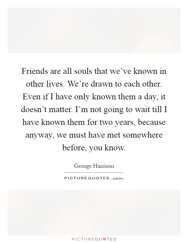 Friends are all souls that we've known in other lives. We're drawn to each other. Even if I have only known them a day, it doesn't matter. I'm not going to wait till I have known them for two years, because anyway, we must have met somewhere before, you know Picture Quote #1