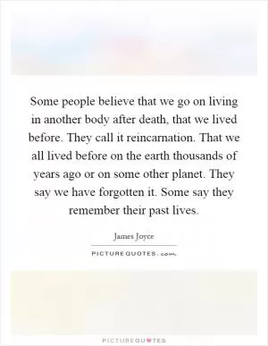 Some people believe that we go on living in another body after death, that we lived before. They call it reincarnation. That we all lived before on the earth thousands of years ago or on some other planet. They say we have forgotten it. Some say they remember their past lives Picture Quote #1