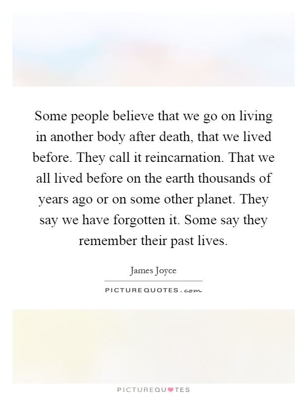 Some people believe that we go on living in another body after death, that we lived before. They call it reincarnation. That we all lived before on the earth thousands of years ago or on some other planet. They say we have forgotten it. Some say they remember their past lives Picture Quote #1