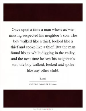 Once upon a time a man whose ax was missing suspected his neighbor’s son. The boy walked like a thief, looked like a thief and spoke like a thief. But the man found his ax while digging in the valley, and the next time he saw his neighbor’s son, the boy walked, looked and spoke like any other child Picture Quote #1
