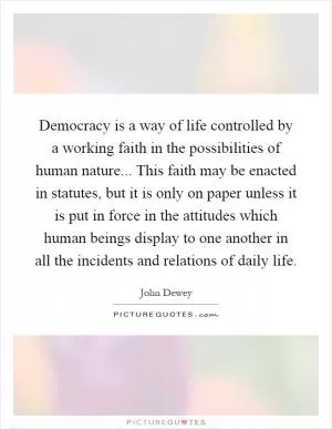Democracy is a way of life controlled by a working faith in the possibilities of human nature... This faith may be enacted in statutes, but it is only on paper unless it is put in force in the attitudes which human beings display to one another in all the incidents and relations of daily life Picture Quote #1