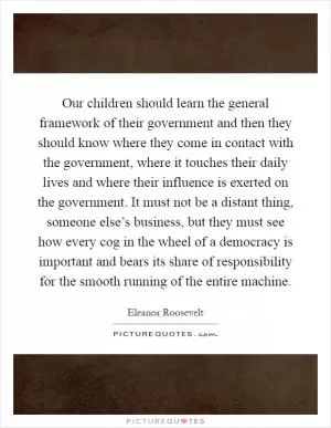 Our children should learn the general framework of their government and then they should know where they come in contact with the government, where it touches their daily lives and where their influence is exerted on the government. It must not be a distant thing, someone else’s business, but they must see how every cog in the wheel of a democracy is important and bears its share of responsibility for the smooth running of the entire machine Picture Quote #1