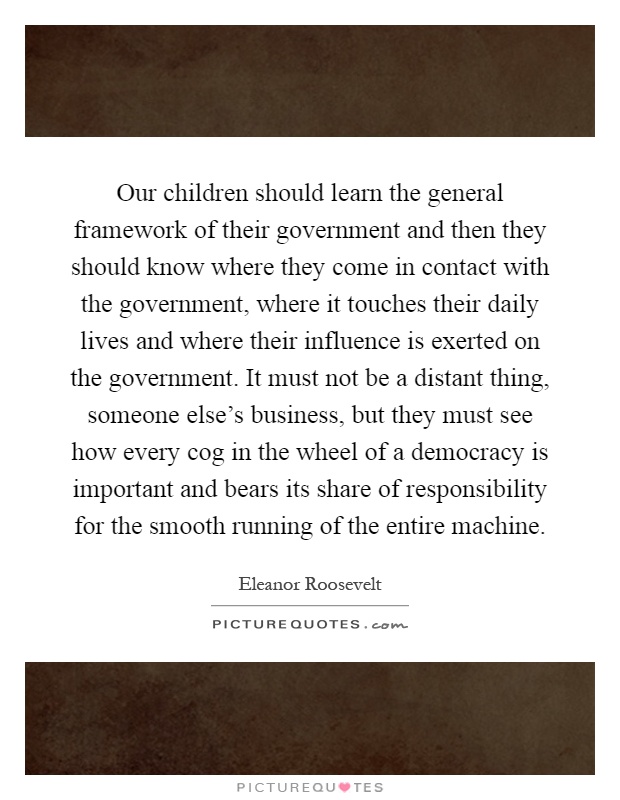 Our children should learn the general framework of their government and then they should know where they come in contact with the government, where it touches their daily lives and where their influence is exerted on the government. It must not be a distant thing, someone else's business, but they must see how every cog in the wheel of a democracy is important and bears its share of responsibility for the smooth running of the entire machine Picture Quote #1