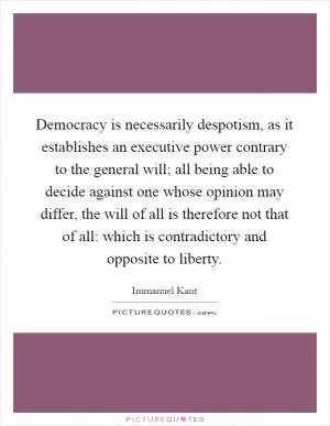 Democracy is necessarily despotism, as it establishes an executive power contrary to the general will; all being able to decide against one whose opinion may differ, the will of all is therefore not that of all: which is contradictory and opposite to liberty Picture Quote #1