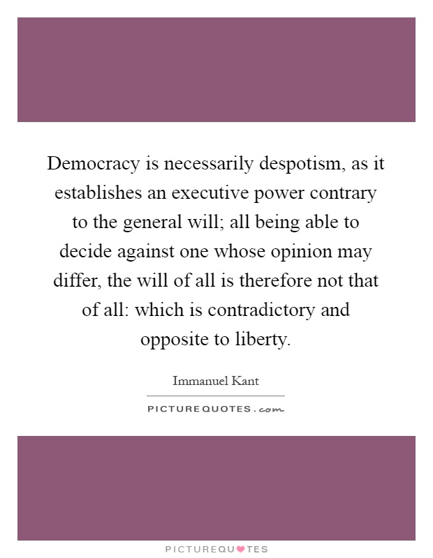 Democracy is necessarily despotism, as it establishes an executive power contrary to the general will; all being able to decide against one whose opinion may differ, the will of all is therefore not that of all: which is contradictory and opposite to liberty Picture Quote #1