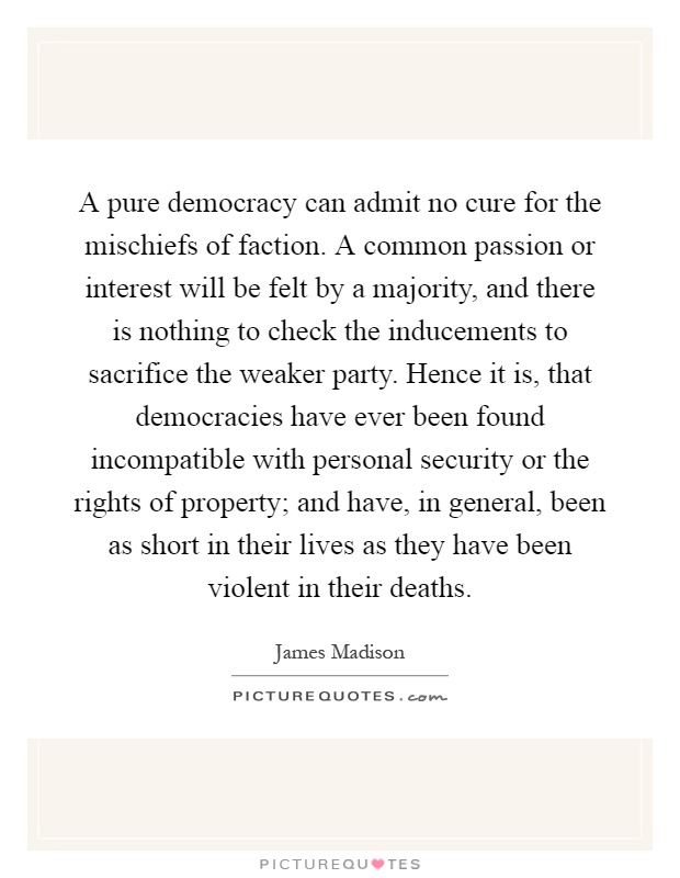 A pure democracy can admit no cure for the mischiefs of faction. A common passion or interest will be felt by a majority, and there is nothing to check the inducements to sacrifice the weaker party. Hence it is, that democracies have ever been found incompatible with personal security or the rights of property; and have, in general, been as short in their lives as they have been violent in their deaths Picture Quote #1