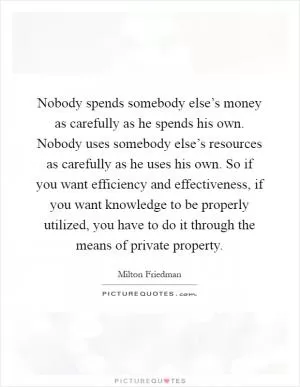 Nobody spends somebody else’s money as carefully as he spends his own. Nobody uses somebody else’s resources as carefully as he uses his own. So if you want efficiency and effectiveness, if you want knowledge to be properly utilized, you have to do it through the means of private property Picture Quote #1