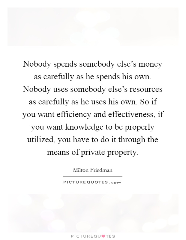 Nobody spends somebody else's money as carefully as he spends his own. Nobody uses somebody else's resources as carefully as he uses his own. So if you want efficiency and effectiveness, if you want knowledge to be properly utilized, you have to do it through the means of private property Picture Quote #1