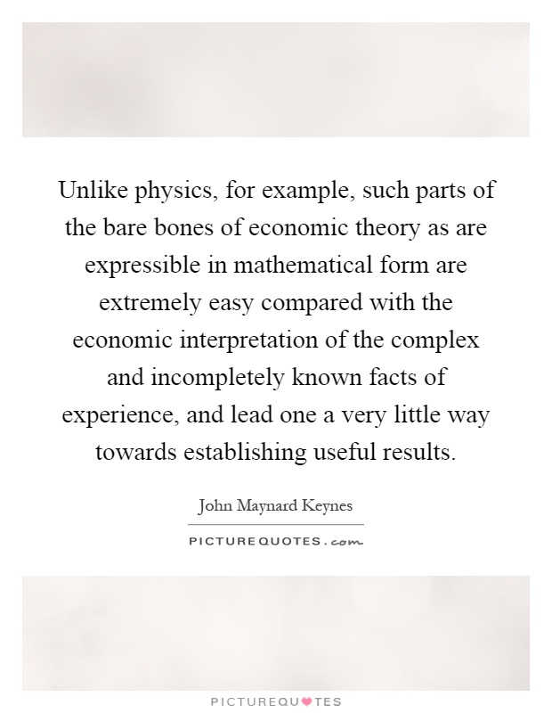 Unlike physics, for example, such parts of the bare bones of economic theory as are expressible in mathematical form are extremely easy compared with the economic interpretation of the complex and incompletely known facts of experience, and lead one a very little way towards establishing useful results Picture Quote #1
