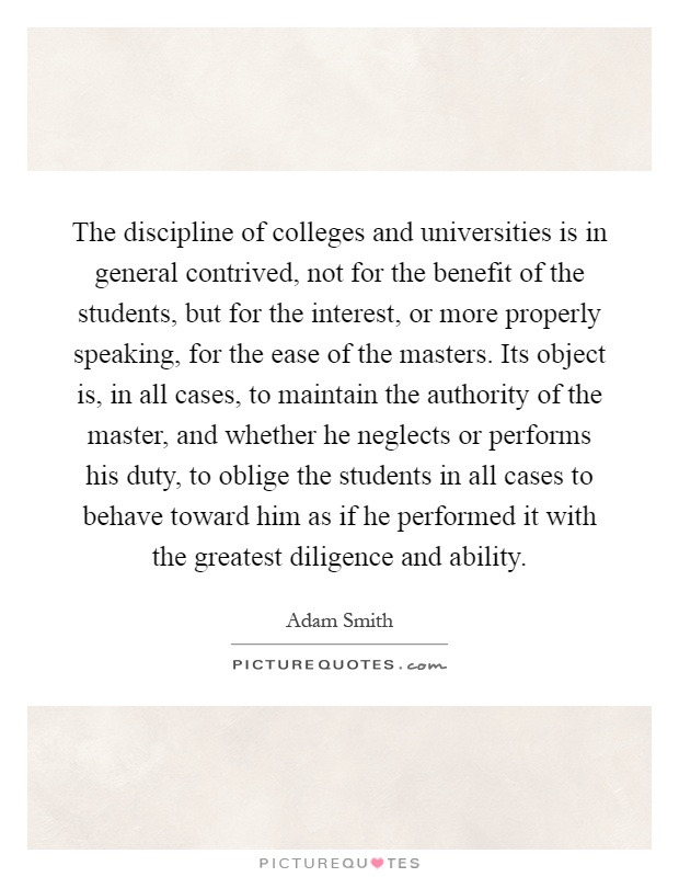 The discipline of colleges and universities is in general contrived, not for the benefit of the students, but for the interest, or more properly speaking, for the ease of the masters. Its object is, in all cases, to maintain the authority of the master, and whether he neglects or performs his duty, to oblige the students in all cases to behave toward him as if he performed it with the greatest diligence and ability Picture Quote #1