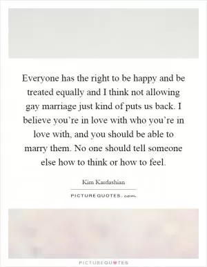 Everyone has the right to be happy and be treated equally and I think not allowing gay marriage just kind of puts us back. I believe you’re in love with who you’re in love with, and you should be able to marry them. No one should tell someone else how to think or how to feel Picture Quote #1