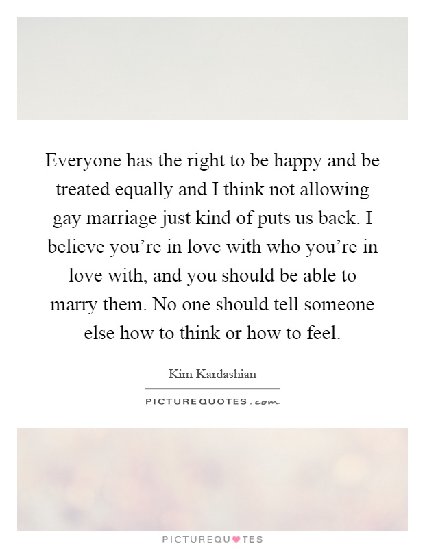 Everyone has the right to be happy and be treated equally and I think not allowing gay marriage just kind of puts us back. I believe you're in love with who you're in love with, and you should be able to marry them. No one should tell someone else how to think or how to feel Picture Quote #1