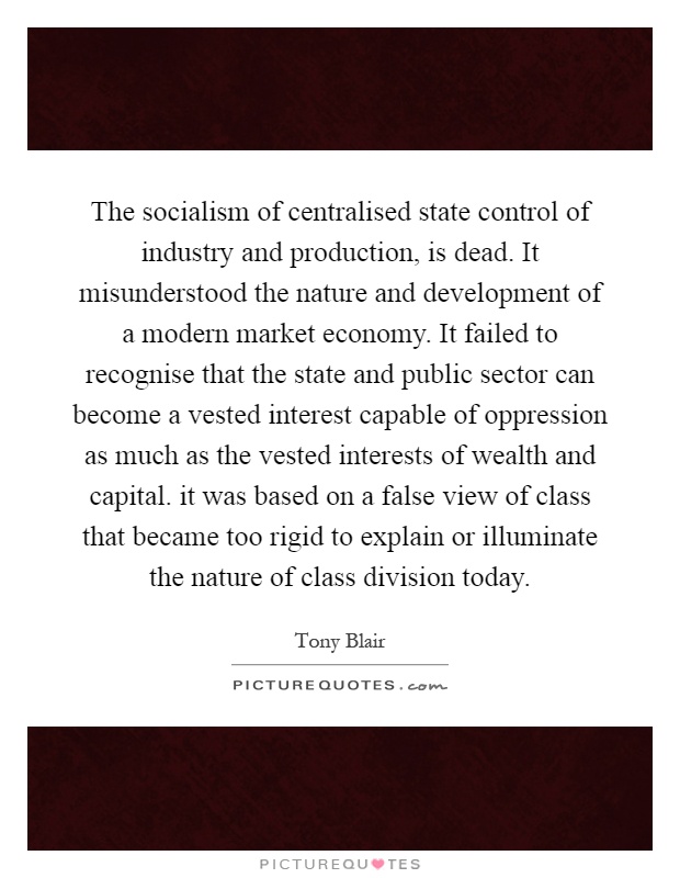 The socialism of centralised state control of industry and production, is dead. It misunderstood the nature and development of a modern market economy. It failed to recognise that the state and public sector can become a vested interest capable of oppression as much as the vested interests of wealth and capital. it was based on a false view of class that became too rigid to explain or illuminate the nature of class division today Picture Quote #1