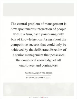 The central problem of management is how spontaneous interaction of people within a firm, each possessing only bits of knowledge, can bring about the competitive success that could only be achieved by the deliberate direction of a senior management that possesses the combined knowledge of all employees and contractors Picture Quote #1