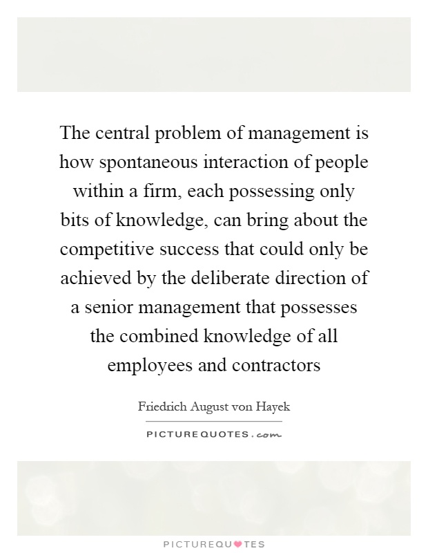 The central problem of management is how spontaneous interaction of people within a firm, each possessing only bits of knowledge, can bring about the competitive success that could only be achieved by the deliberate direction of a senior management that possesses the combined knowledge of all employees and contractors Picture Quote #1