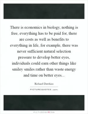 There is economics in biology, nothing is free, everything has to be paid for, there are costs as well as benefits to everything in life, for example, there was never sufficient natural selection pressure to develop better eyes, individuals could earn other things like smiley smiles rather than waste energy and time on better eyes Picture Quote #1