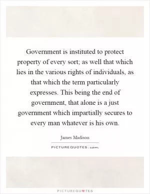 Government is instituted to protect property of every sort; as well that which lies in the various rights of individuals, as that which the term particularly expresses. This being the end of government, that alone is a just government which impartially secures to every man whatever is his own Picture Quote #1