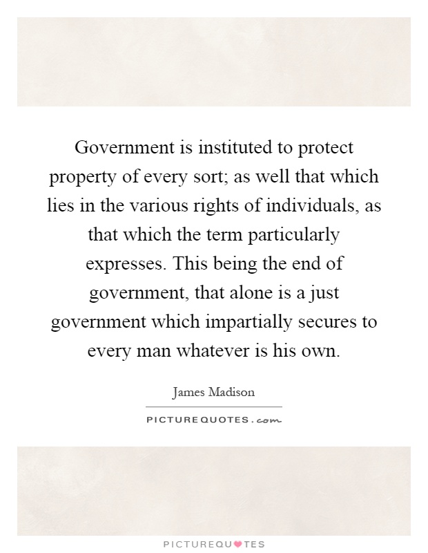 Government is instituted to protect property of every sort; as well that which lies in the various rights of individuals, as that which the term particularly expresses. This being the end of government, that alone is a just government which impartially secures to every man whatever is his own Picture Quote #1