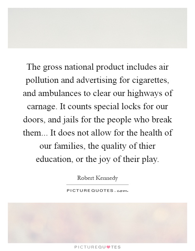 The gross national product includes air pollution and advertising for cigarettes, and ambulances to clear our highways of carnage. It counts special locks for our doors, and jails for the people who break them... It does not allow for the health of our families, the quality of thier education, or the joy of their play Picture Quote #1