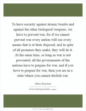To have security against atomic bombs and against the other biological weapons, we have to prevent war, for if we cannot prevent war every nation will use every means that is at their disposal; and in spite of all promises they make, they will do it. At the same time, so long as war is not prevented, all the governments of the nations have to prepare for war, and if you have to prepare for war, then you are in a state where you cannot abolish war Picture Quote #1