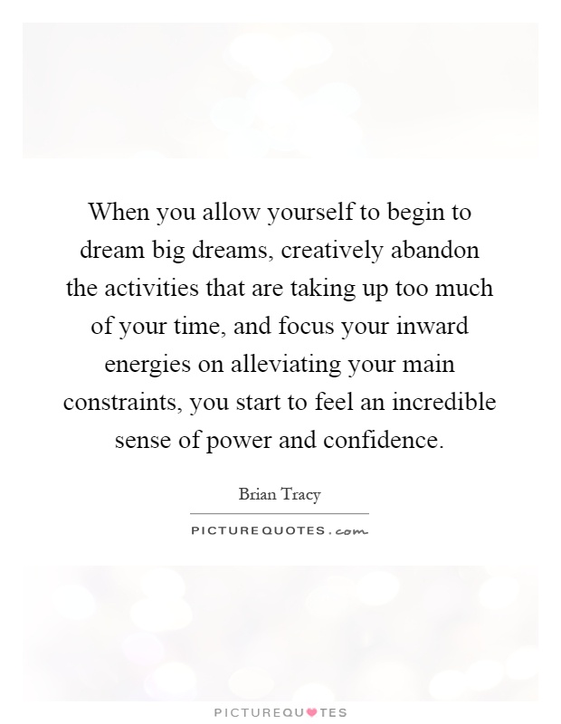 When you allow yourself to begin to dream big dreams, creatively abandon the activities that are taking up too much of your time, and focus your inward energies on alleviating your main constraints, you start to feel an incredible sense of power and confidence Picture Quote #1