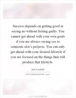 Success depends on getting good at saying no without feeling guilty. You cannot get ahead with your own goals if you are always saying yes to someone else’s projects. You can only get ahead with your desired lifestyle if you are focused on the things that will produce that lifestyle Picture Quote #1
