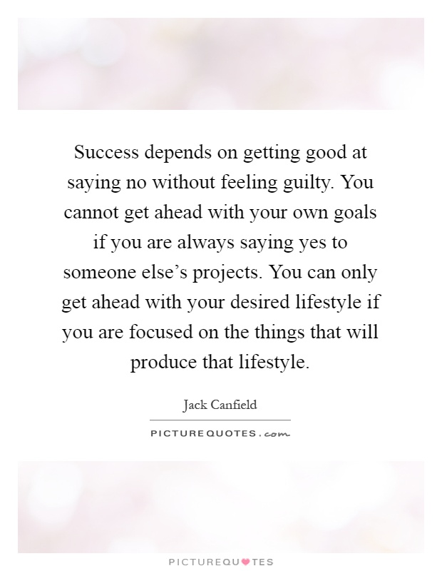 Success depends on getting good at saying no without feeling guilty. You cannot get ahead with your own goals if you are always saying yes to someone else's projects. You can only get ahead with your desired lifestyle if you are focused on the things that will produce that lifestyle Picture Quote #1