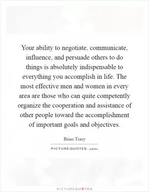Your ability to negotiate, communicate, influence, and persuade others to do things is absolutely indispensable to everything you accomplish in life. The most effective men and women in every area are those who can quite competently organize the cooperation and assistance of other people toward the accomplishment of important goals and objectives Picture Quote #1