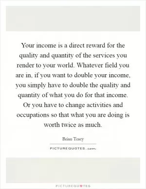 Your income is a direct reward for the quality and quantity of the services you render to your world. Whatever field you are in, if you want to double your income, you simply have to double the quality and quantity of what you do for that income. Or you have to change activities and occupations so that what you are doing is worth twice as much Picture Quote #1