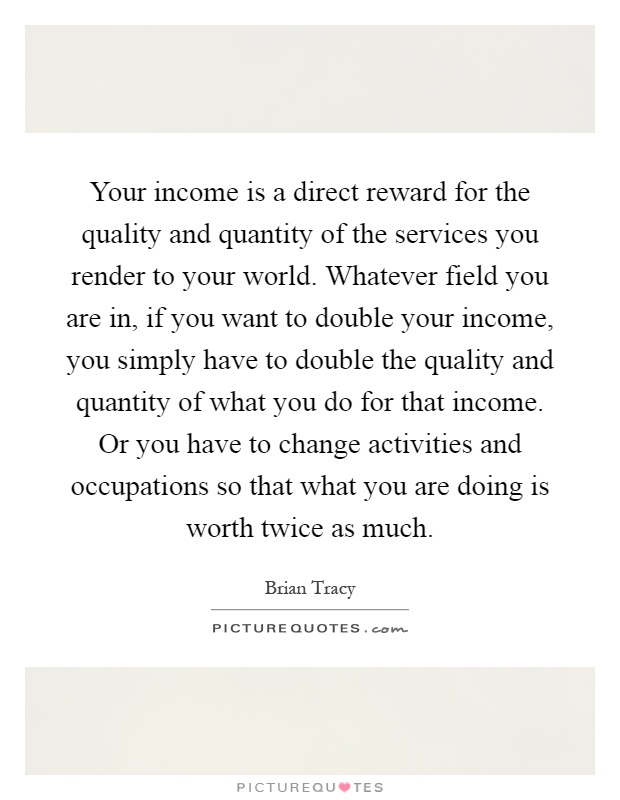 Your income is a direct reward for the quality and quantity of the services you render to your world. Whatever field you are in, if you want to double your income, you simply have to double the quality and quantity of what you do for that income. Or you have to change activities and occupations so that what you are doing is worth twice as much Picture Quote #1