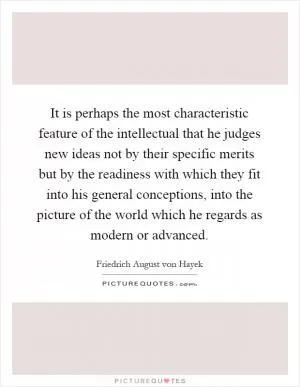 It is perhaps the most characteristic feature of the intellectual that he judges new ideas not by their specific merits but by the readiness with which they fit into his general conceptions, into the picture of the world which he regards as modern or advanced Picture Quote #1