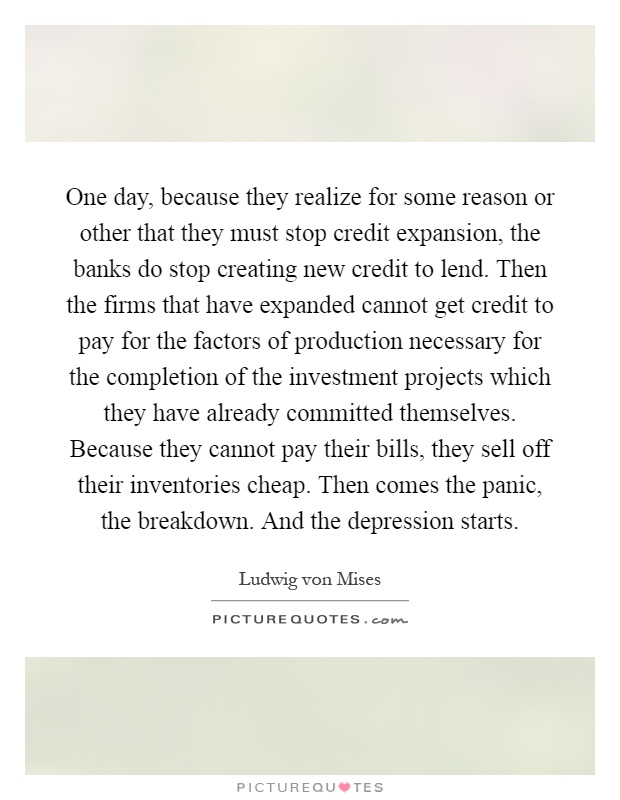 One day, because they realize for some reason or other that they must stop credit expansion, the banks do stop creating new credit to lend. Then the firms that have expanded cannot get credit to pay for the factors of production necessary for the completion of the investment projects which they have already committed themselves. Because they cannot pay their bills, they sell off their inventories cheap. Then comes the panic, the breakdown. And the depression starts Picture Quote #1