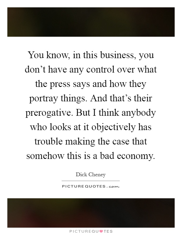 You know, in this business, you don't have any control over what the press says and how they portray things. And that's their prerogative. But I think anybody who looks at it objectively has trouble making the case that somehow this is a bad economy Picture Quote #1