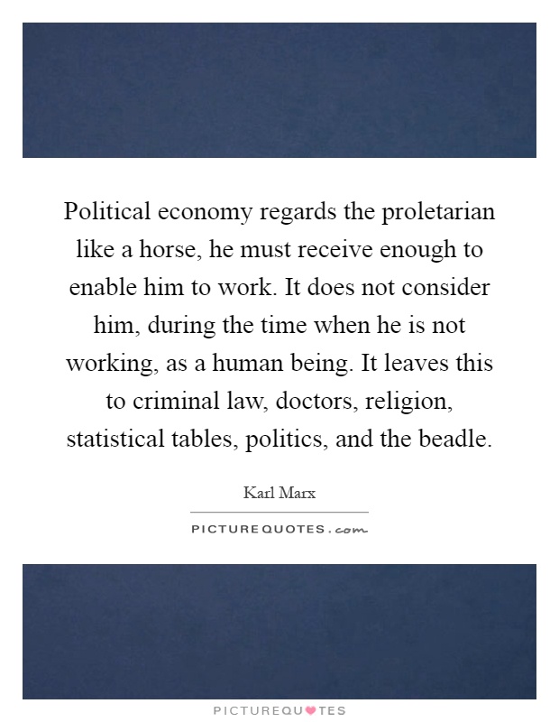 Political economy regards the proletarian like a horse, he must receive enough to enable him to work. It does not consider him, during the time when he is not working, as a human being. It leaves this to criminal law, doctors, religion, statistical tables, politics, and the beadle Picture Quote #1