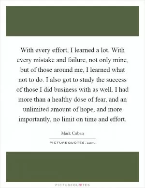 With every effort, I learned a lot. With every mistake and failure, not only mine, but of those around me, I learned what not to do. I also got to study the success of those I did business with as well. I had more than a healthy dose of fear, and an unlimited amount of hope, and more importantly, no limit on time and effort Picture Quote #1
