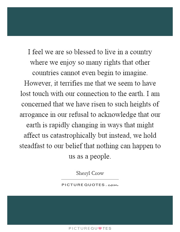 I feel we are so blessed to live in a country where we enjoy so many rights that other countries cannot even begin to imagine. However, it terrifies me that we seem to have lost touch with our connection to the earth. I am concerned that we have risen to such heights of arrogance in our refusal to acknowledge that our earth is rapidly changing in ways that might affect us catastrophically but instead, we hold steadfast to our belief that nothing can happen to us as a people Picture Quote #1