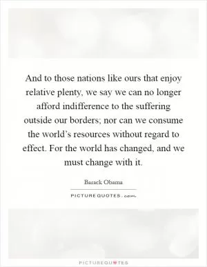 And to those nations like ours that enjoy relative plenty, we say we can no longer afford indifference to the suffering outside our borders; nor can we consume the world’s resources without regard to effect. For the world has changed, and we must change with it Picture Quote #1