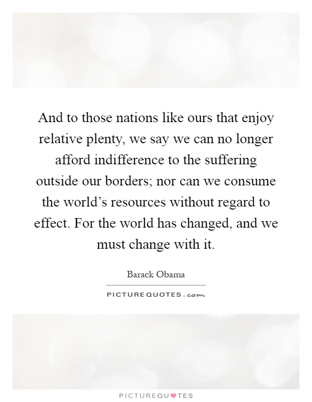 And to those nations like ours that enjoy relative plenty, we say we can no longer afford indifference to the suffering outside our borders; nor can we consume the world's resources without regard to effect. For the world has changed, and we must change with it Picture Quote #1