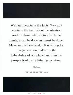 We can’t negotiate the facts. We can’t negotiate the truth about the situation. And for those who are too fearful to finish, it can be done and must be done. Make sure we succeed,... It is wrong for this generation to destroy the habitability of our planet and ruin the prospects of every future generation Picture Quote #1