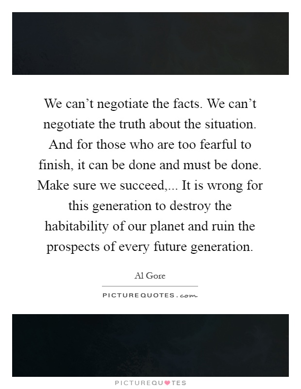 We can't negotiate the facts. We can't negotiate the truth about the situation. And for those who are too fearful to finish, it can be done and must be done. Make sure we succeed,... It is wrong for this generation to destroy the habitability of our planet and ruin the prospects of every future generation Picture Quote #1