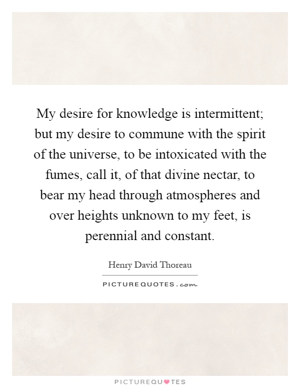 My desire for knowledge is intermittent; but my desire to commune with the spirit of the universe, to be intoxicated with the fumes, call it, of that divine nectar, to bear my head through atmospheres and over heights unknown to my feet, is perennial and constant Picture Quote #1