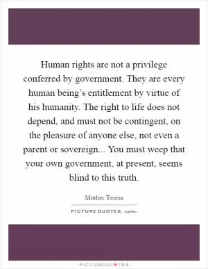 Human rights are not a privilege conferred by government. They are every human being’s entitlement by virtue of his humanity. The right to life does not depend, and must not be contingent, on the pleasure of anyone else, not even a parent or sovereign... You must weep that your own government, at present, seems blind to this truth Picture Quote #1