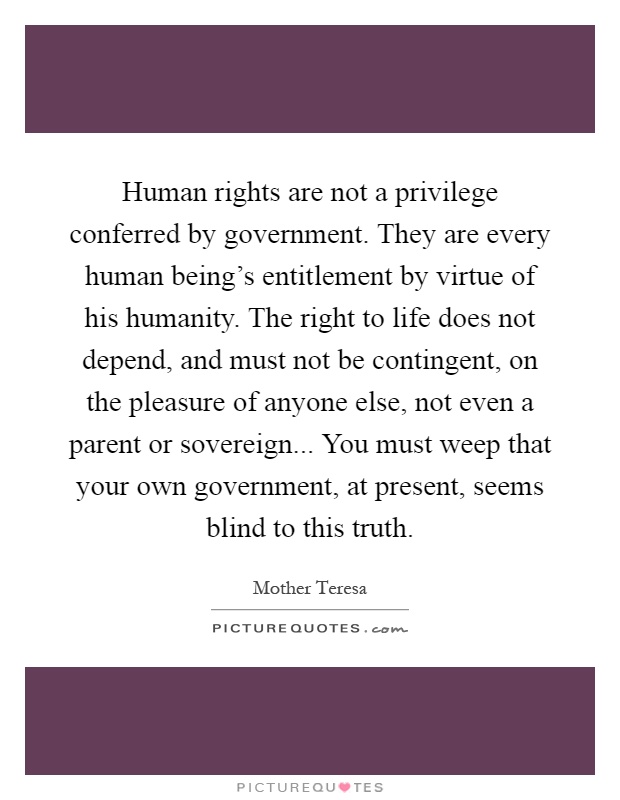 Human rights are not a privilege conferred by government. They are every human being's entitlement by virtue of his humanity. The right to life does not depend, and must not be contingent, on the pleasure of anyone else, not even a parent or sovereign... You must weep that your own government, at present, seems blind to this truth Picture Quote #1