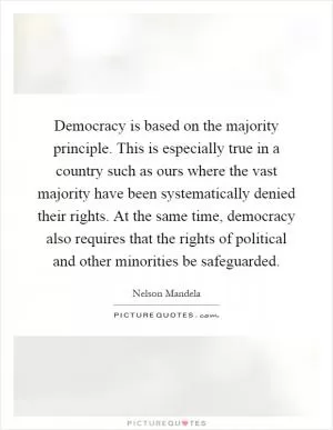Democracy is based on the majority principle. This is especially true in a country such as ours where the vast majority have been systematically denied their rights. At the same time, democracy also requires that the rights of political and other minorities be safeguarded Picture Quote #1