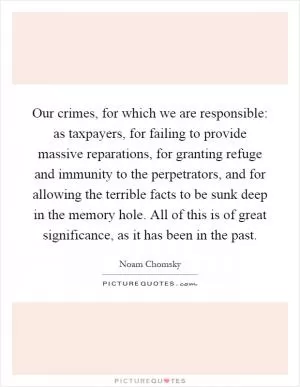 Our crimes, for which we are responsible: as taxpayers, for failing to provide massive reparations, for granting refuge and immunity to the perpetrators, and for allowing the terrible facts to be sunk deep in the memory hole. All of this is of great significance, as it has been in the past Picture Quote #1